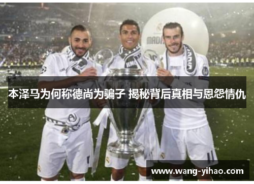 本泽马为何称德尚为骗子 揭秘背后真相与恩怨情仇 本泽马为何称德尚为骗子 揭秘背后真相与恩怨情仇