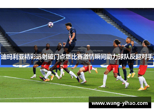 迪玛利亚精彩远射破门点燃比赛激情瞬间助力球队反超对手