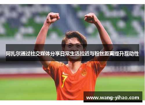 阿扎尔通过社交媒体分享日常生活拉近与粉丝距离提升互动性 阿扎尔通过社交媒体分享日常生活拉近与粉丝距离提升互动性